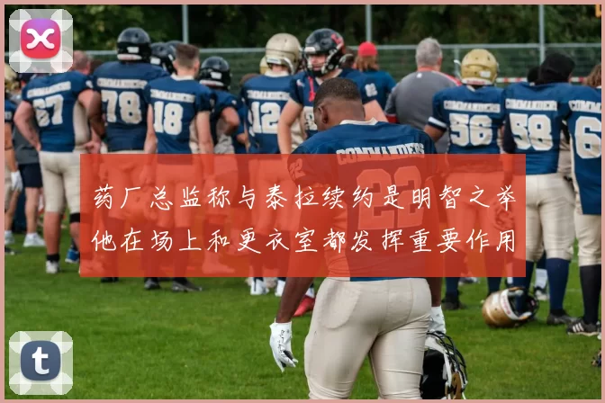 药厂总监称与泰拉续约是明智之举他在场上和更衣室都发挥重要作用