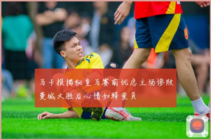 马卡报揭秘皇马赛前忧虑主场惨败曼城大胜后心情如释重负