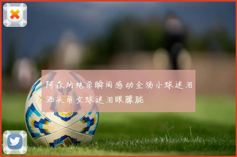 阿森纳绝杀瞬间感动全场小球迷泪洒衣角女球迷泪眼朦胧