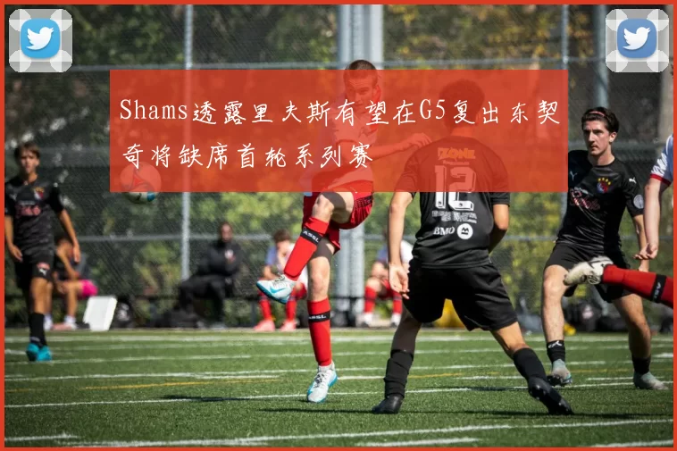 Shams透露里夫斯有望在G5复出东契奇将缺席首轮系列赛