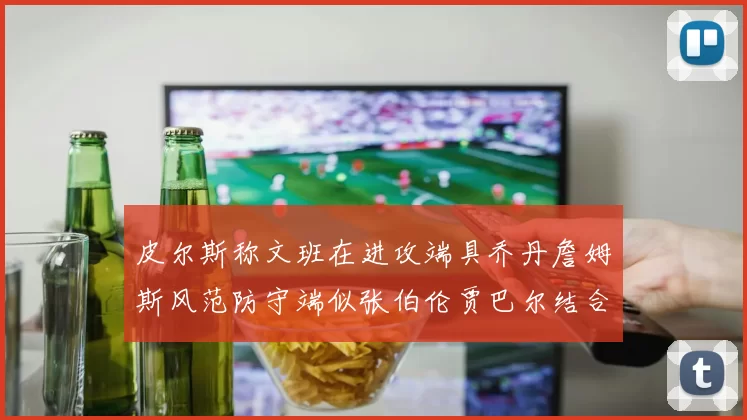 皮尔斯称文班在进攻端具乔丹詹姆斯风范防守端似张伯伦贾巴尔结合