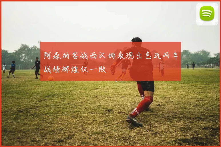 阿森纳客战西汉姆表现出色近两年战绩辉煌仅一败