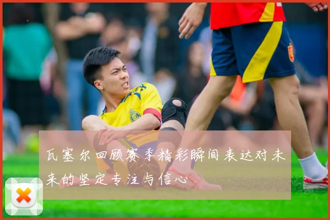 瓦塞尔回顾赛季精彩瞬间表达对未来的坚定专注与信心