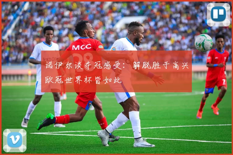 诺伊尔谈夺冠感受：解脱胜于高兴欧冠世界杯皆如此