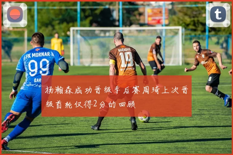 杨瀚森成功晋级季后赛周琦上次晋级首轮仅得2分的回顾