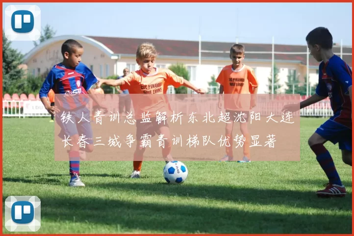 铁人青训总监解析东北超沈阳大连长春三城争霸青训梯队优势显著
