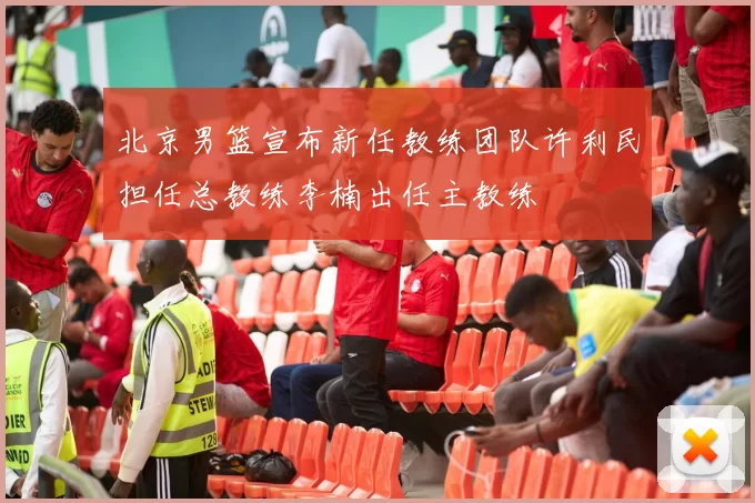 北京男篮宣布新任教练团队许利民担任总教练李楠出任主教练