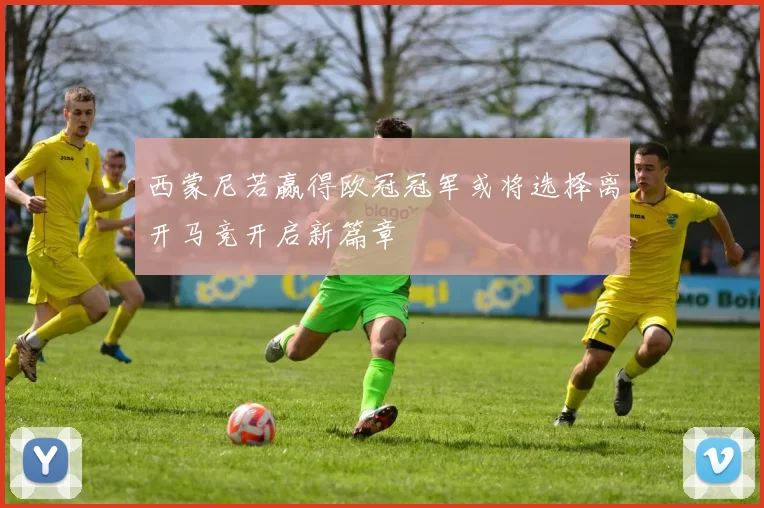 西蒙尼若赢得欧冠冠军或将选择离开马竞开启新篇章