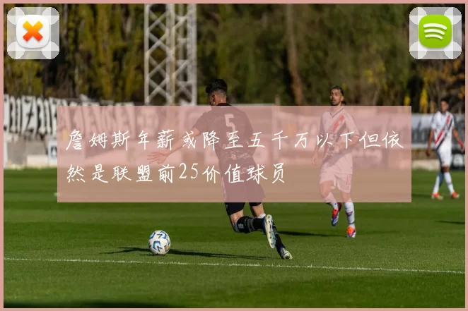 詹姆斯年薪或降至五千万以下但依然是联盟前25价值球员