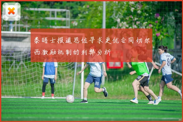 泰晤士报道恩佐寻求更优合同切尔西激励机制的利弊分析