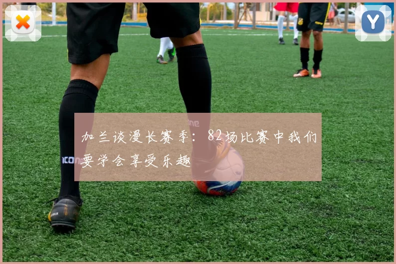 加兰谈漫长赛季：82场比赛中我们要学会享受乐趣